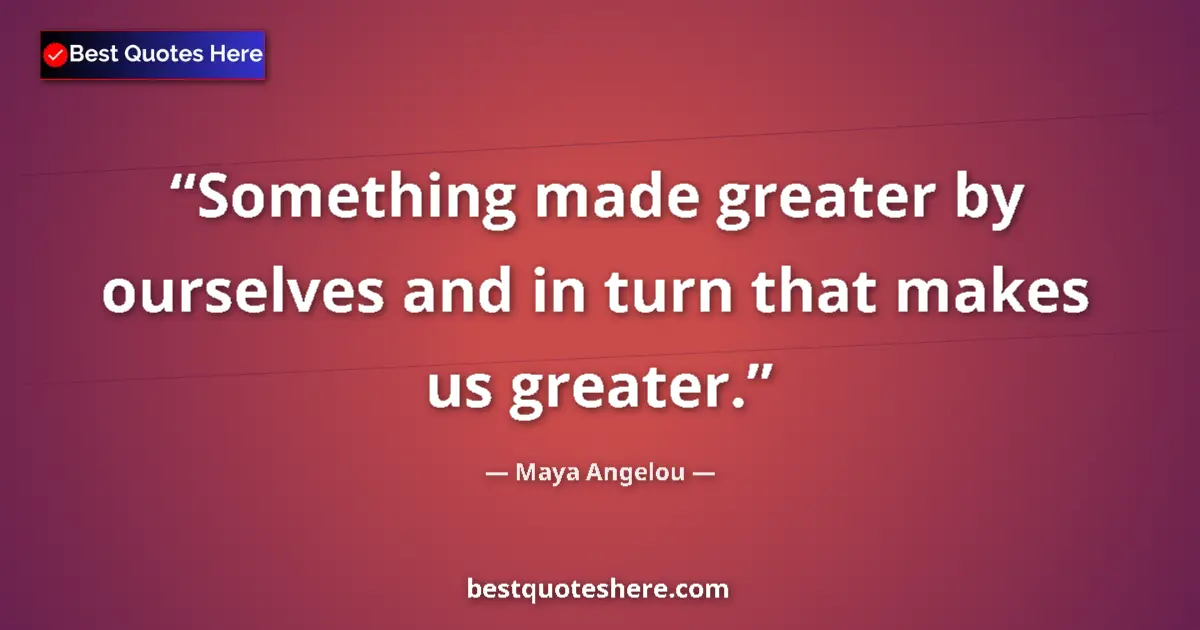 Quote by Maya Angelou: Something made greater by ourselves and in turn that makes us greater....