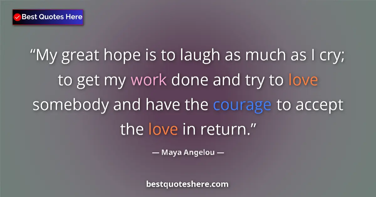 Quote by Maya Angelou: My great hope is to laugh as much as I cry; to get my work done and try to love somebody and have th...