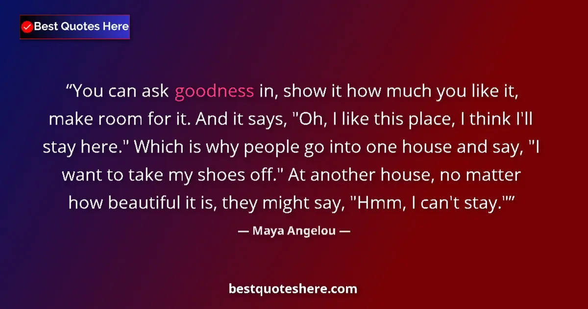 Quote by Maya Angelou: You can ask goodness in, show it how much you like it, make room for it. And it says, 
