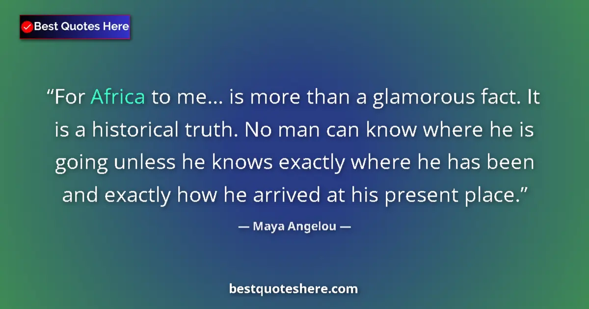 Image for the quote by Maya Angelou: For Africa to me... is more than a glamorous fact. It is a historical truth. No man can know where h...