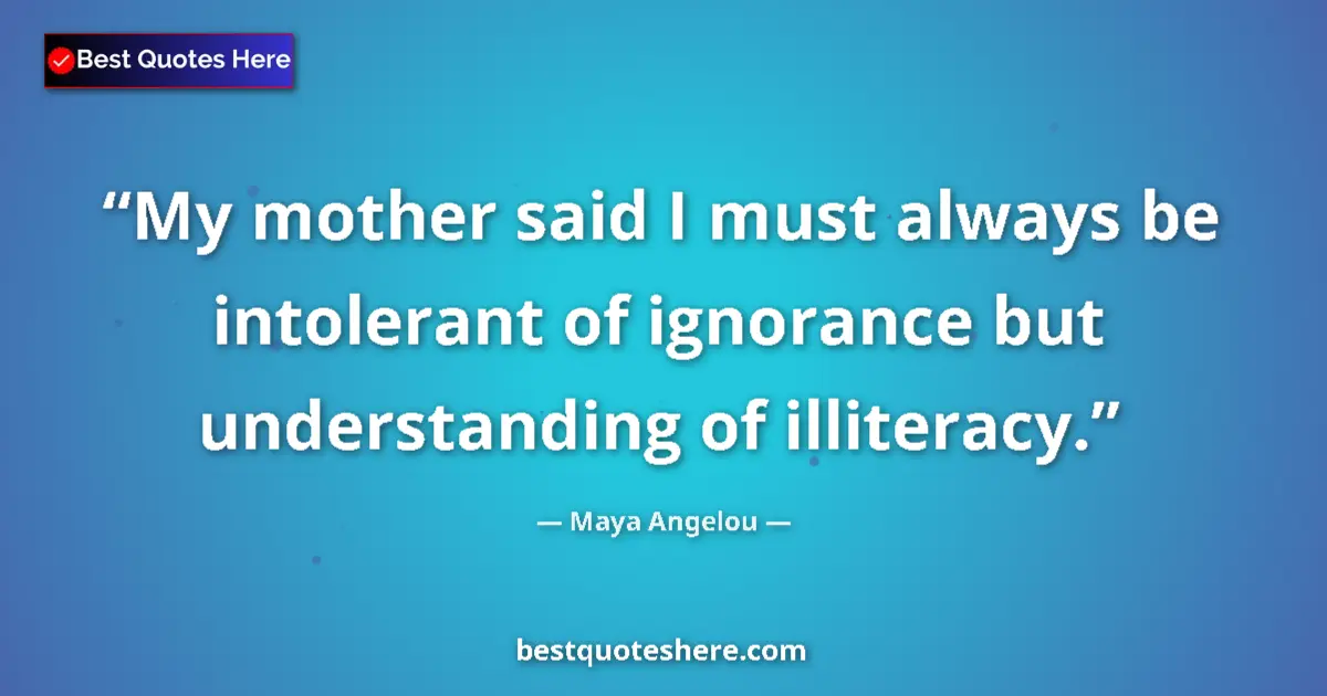Quote by Maya Angelou: My mother said I must always be intolerant of ignorance but understanding of illiteracy....