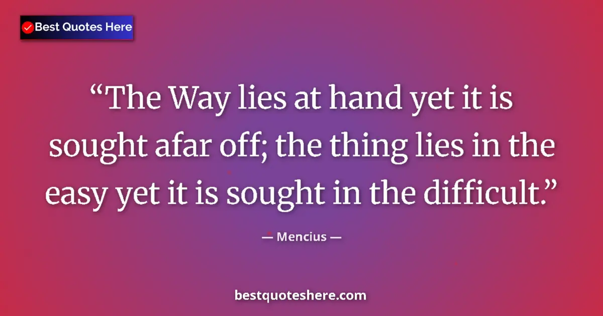 Quote by Mencius: The Way lies at hand yet it is sought afar off; the thing lies in the easy yet it is sought in the d...