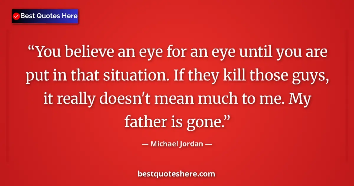 Quote by Michael Jordan: You believe an eye for an eye until you are put in that situation. If they kill those guys, it reall...