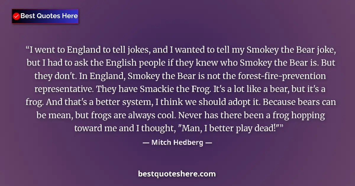 Quote by Mitch Hedberg: I went to England to tell jokes, and I wanted to tell my Smokey the Bear joke, but I had to ask the ...