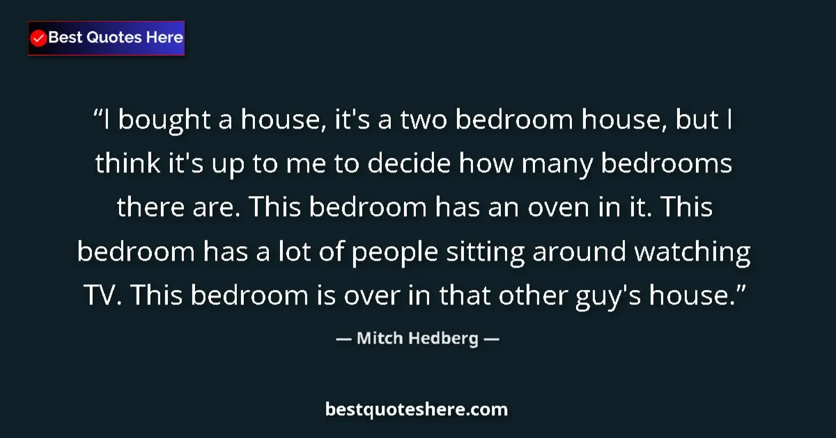 Quote by Mitch Hedberg: I bought a house, it's a two bedroom house, but I think it's up to me to decide how many bedrooms th...