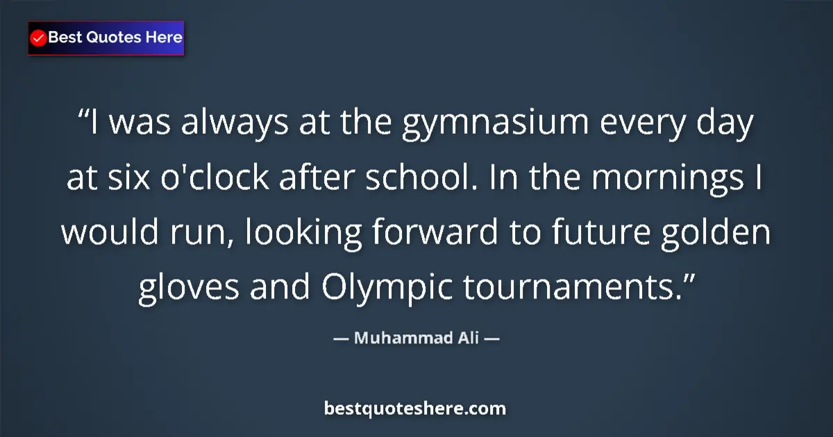 Quote by Muhammad Ali: I was always at the gymnasium every day at six o'clock after school. In the mornings I would run, lo...