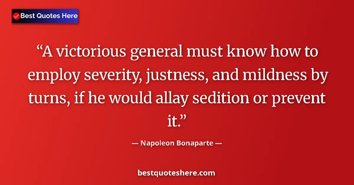 Image for the quote by Napoleon Bonaparte: A victorious general must know how to employ severity, justness, and mildness by turns, if he would ...