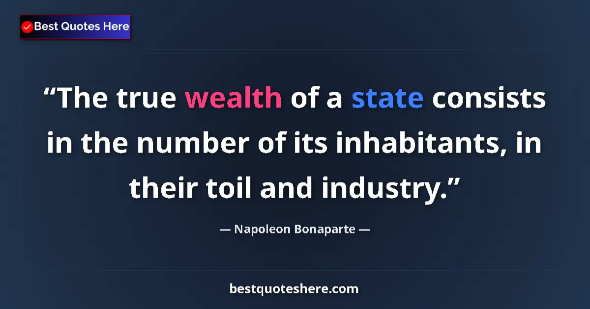 Image for the quote by Napoleon Bonaparte: The true wealth of a state consists in the number of its inhabitants, in their toil and industry....