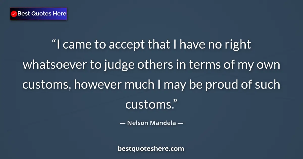 Quote by Nelson Mandela: I came to accept that I have no right whatsoever to judge others in terms of my own customs, however...