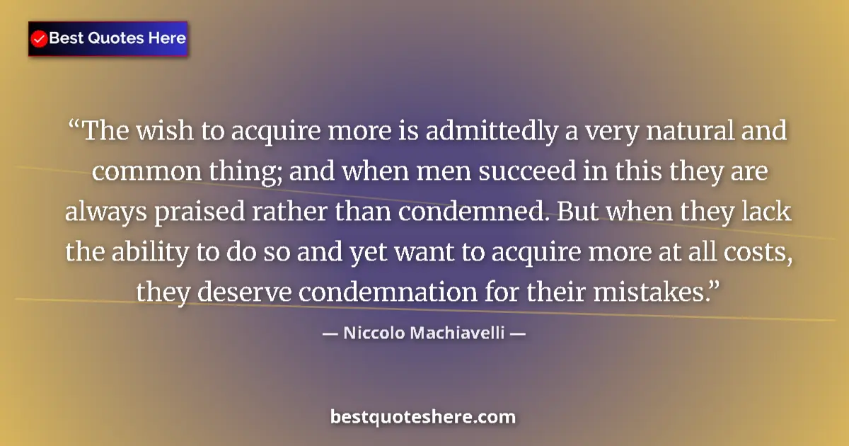 Quote by Niccolo Machiavelli: The wish to acquire more is admittedly a very natural and common thing; and when men succeed in this...