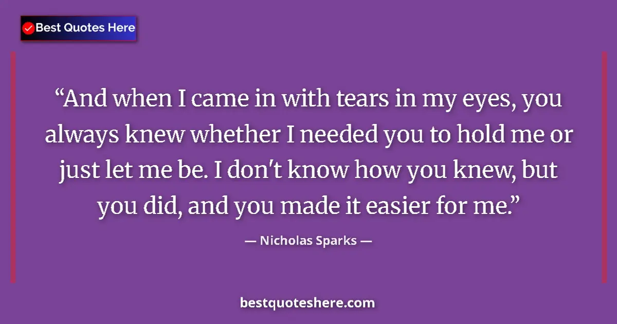 Quote by Nicholas Sparks: And when I came in with tears in my eyes, you always knew whether I needed you to hold me or just le...