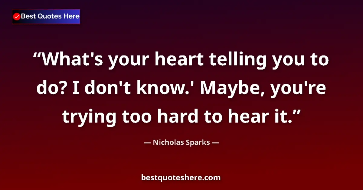 Quote by Nicholas Sparks: What's your heart telling you to do? I don't know.' Maybe, you're trying too hard to hear it....