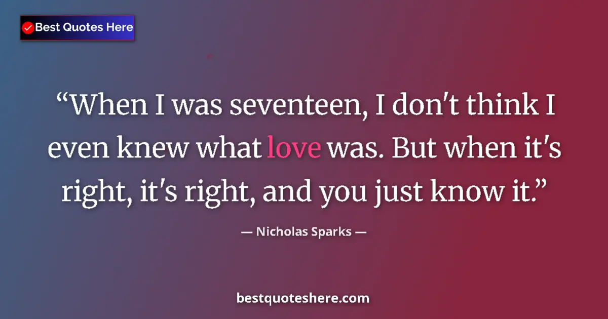 Quote by Nicholas Sparks: When I was seventeen, I don't think I even knew what love was. But when it's right, it's right, and ...
