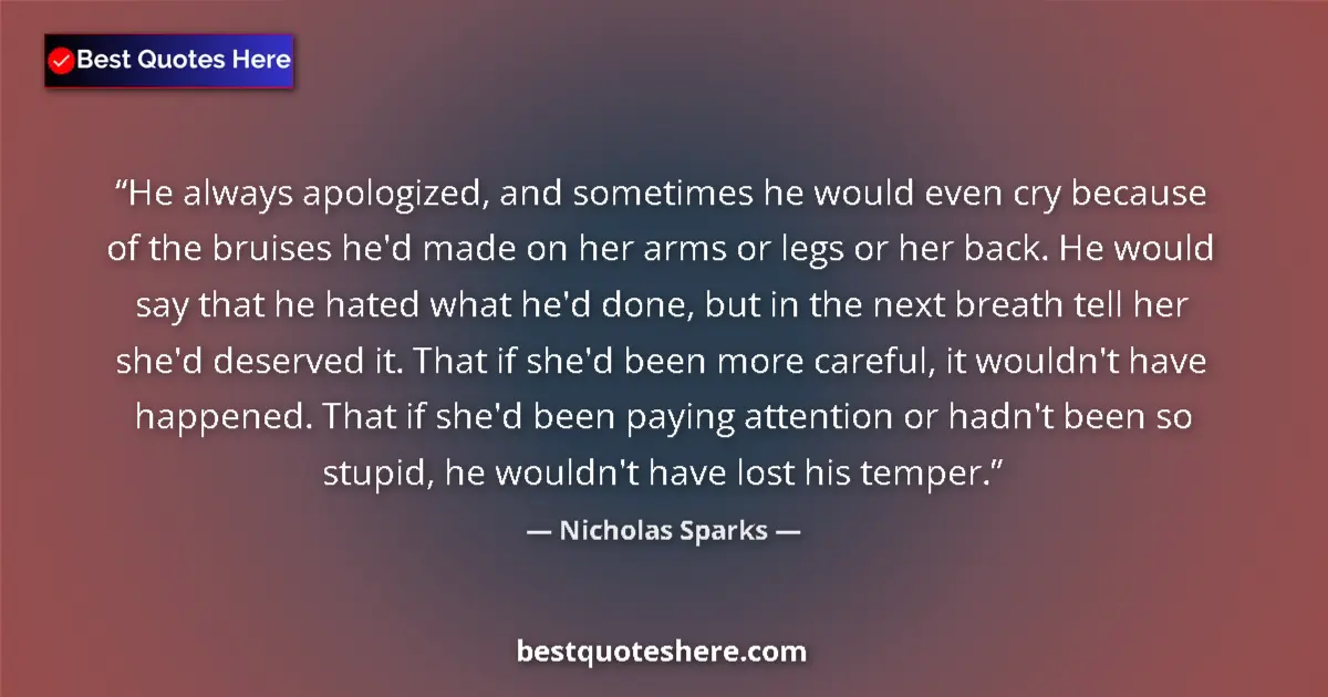 Quote by Nicholas Sparks: He always apologized, and sometimes he would even cry because of the bruises he'd made on her arms o...