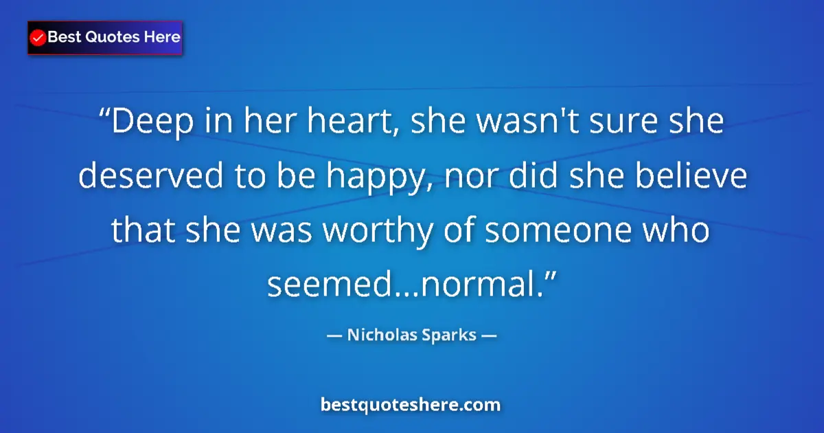 Quote by Nicholas Sparks: Deep in her heart, she wasn't sure she deserved to be happy, nor did she believe that she was worthy...