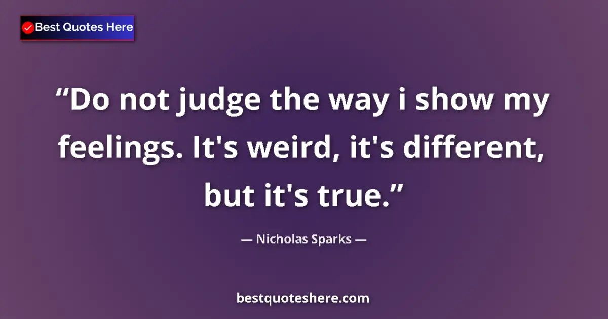 Quote by Nicholas Sparks: Do not judge the way i show my feelings. It's weird, it's different, but it's true....