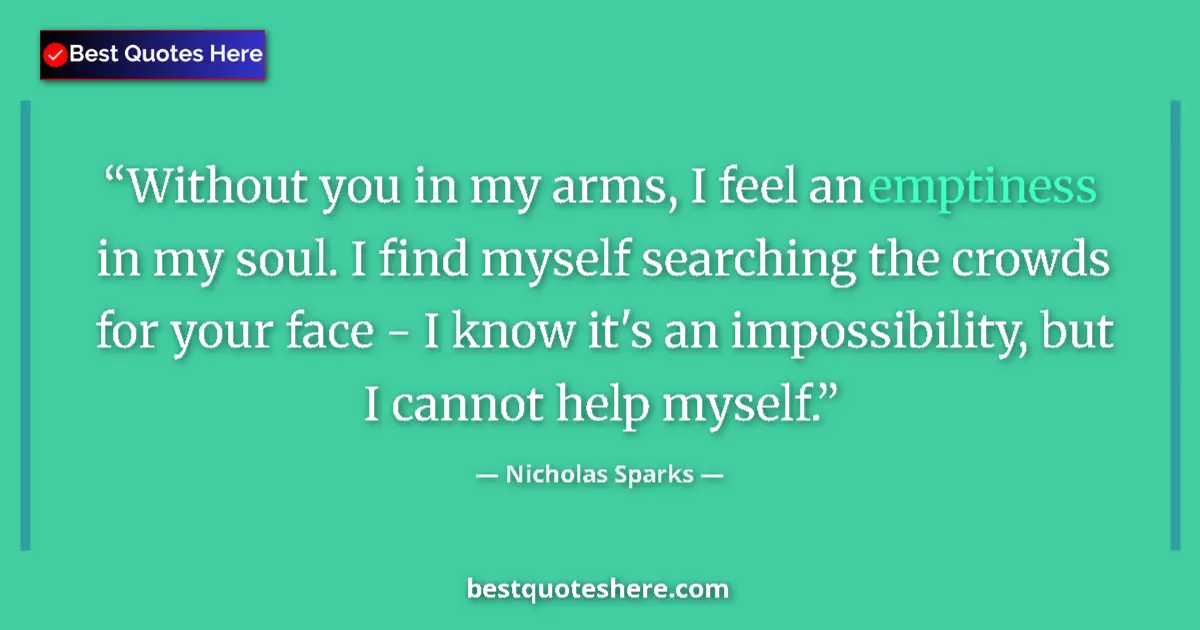 Quote by Nicholas Sparks: Without you in my arms, I feel an emptiness in my soul. I find myself searching the crowds for your ...
