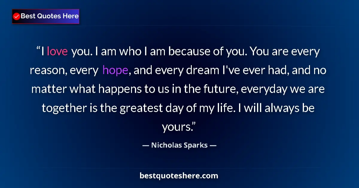 Quote by Nicholas Sparks: I love you. I am who I am because of you. You are every reason, every hope, and every dream I've eve...
