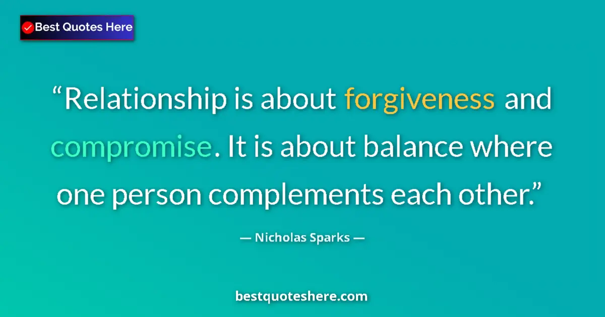 Quote by Nicholas Sparks: Relationship is about forgiveness and compromise. It is about balance where one person complements e...