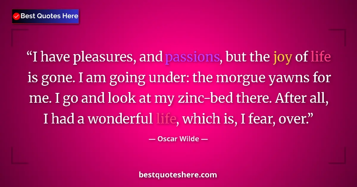 Quote by Oscar Wilde: I have pleasures, and passions, but the joy of life is gone. I am going under: the morgue yawns for ...