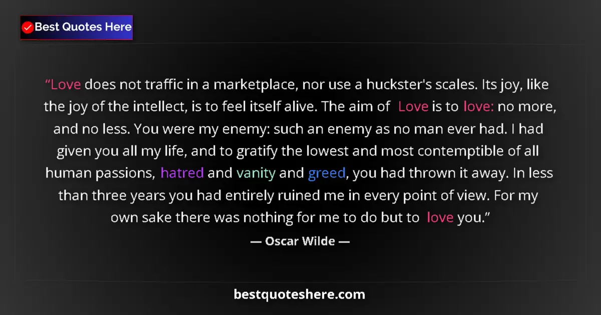 Image for the quote by Oscar Wilde: Love does not traffic in a marketplace, nor use a huckster's scales. Its joy, like the joy of the in...