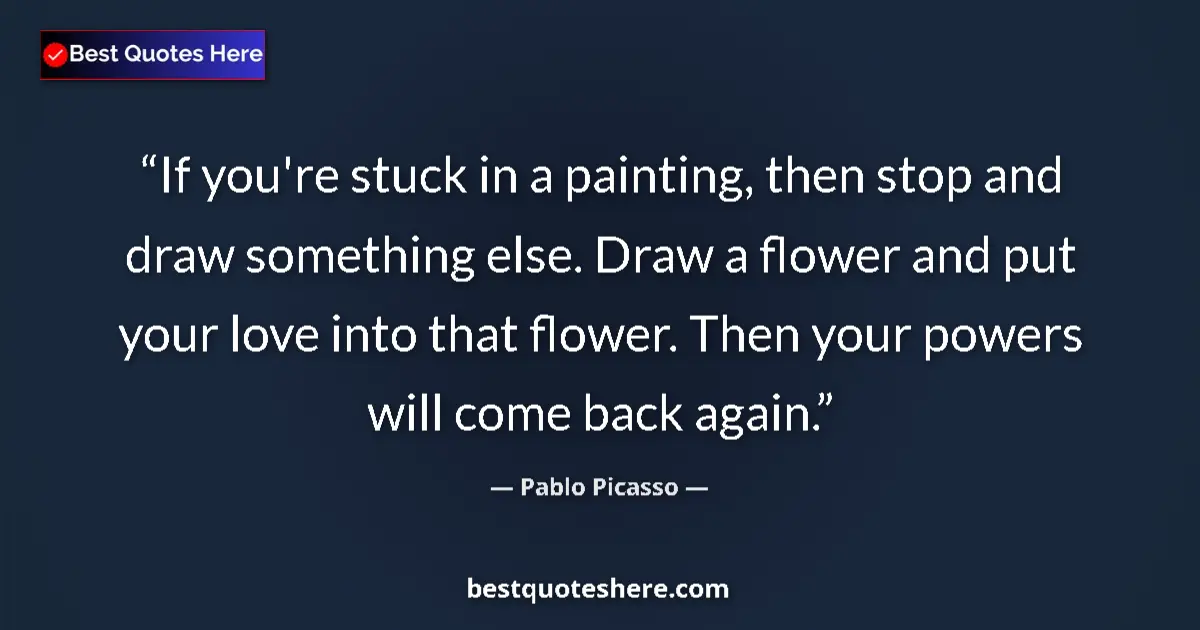Quote by Pablo Picasso: If you're stuck in a painting, then stop and draw something else. Draw a flower and put your love in...