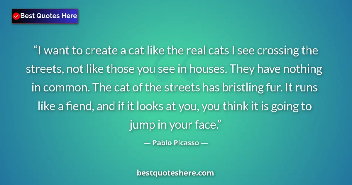 Quote by Pablo Picasso: I want to create a cat like the real cats I see crossing the streets, not like those you see in hous...