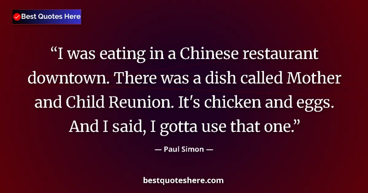 Quote by Paul Simon: I was eating in a Chinese restaurant downtown. There was a dish called Mother and Child Reunion. It'...