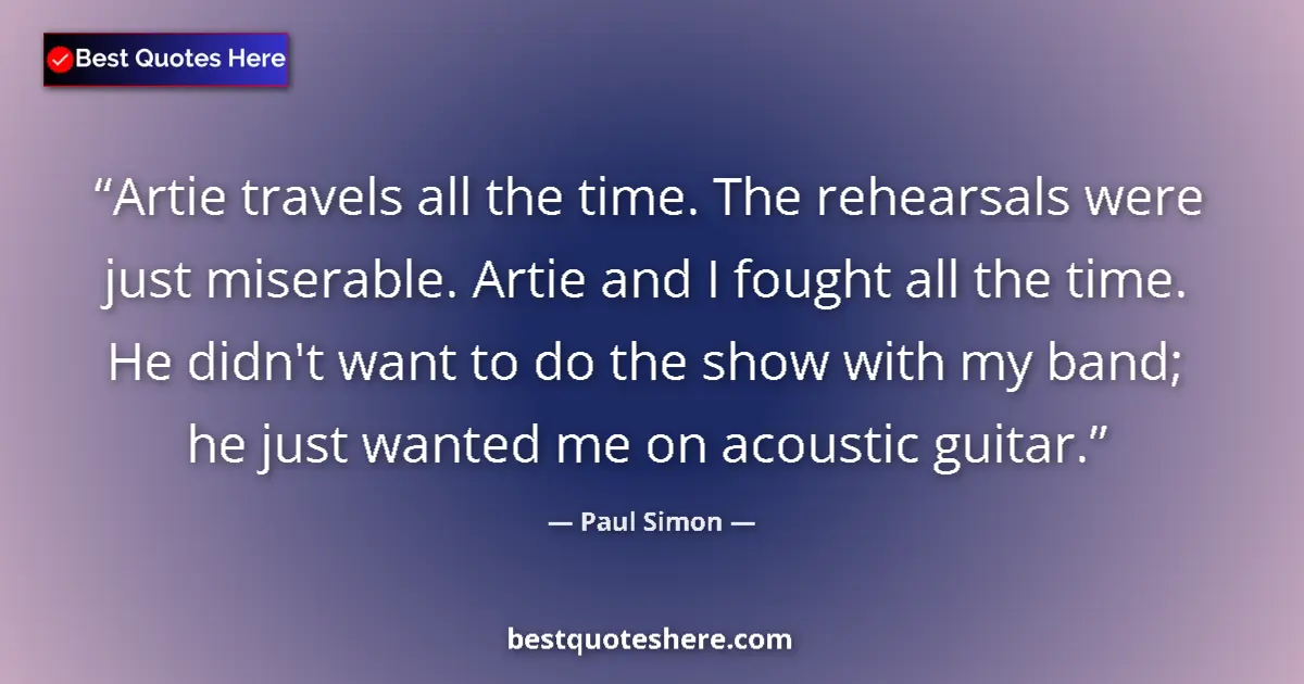 Quote by Paul Simon: Artie travels all the time. The rehearsals were just miserable. Artie and I fought all the time. He ...