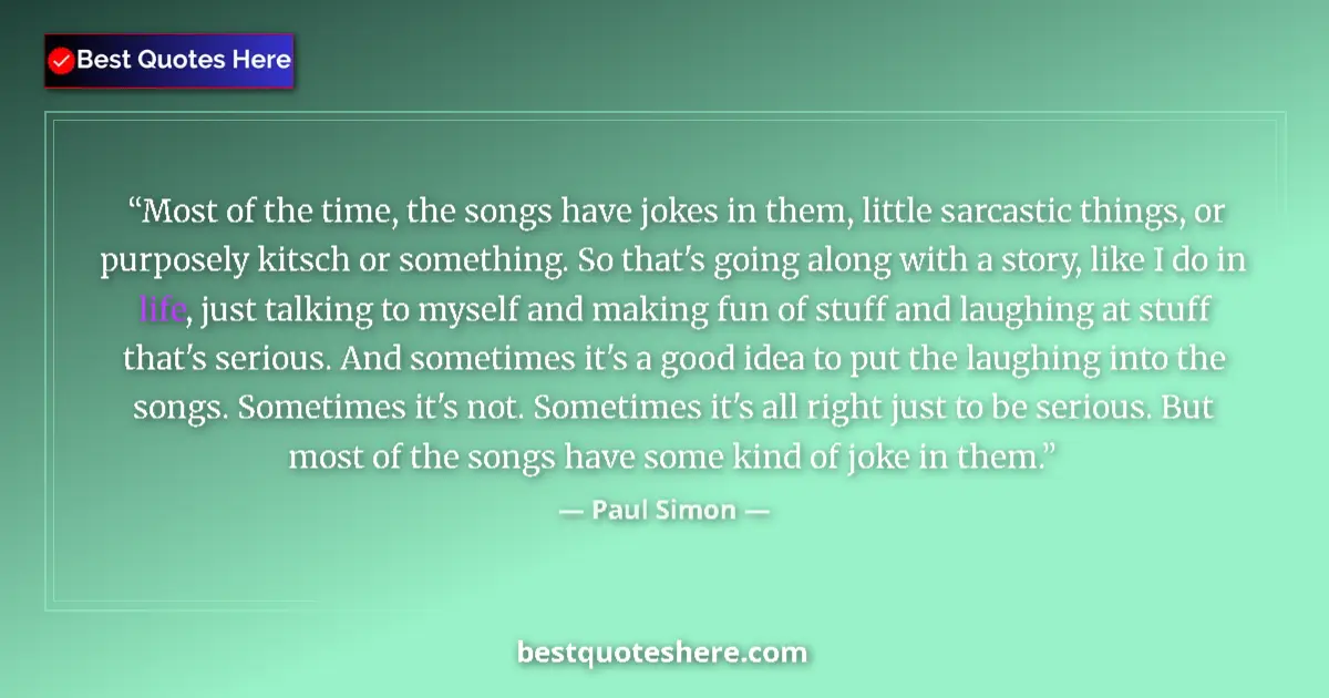 Quote by Paul Simon: Most of the time, the songs have jokes in them, little sarcastic things, or purposely kitsch or some...