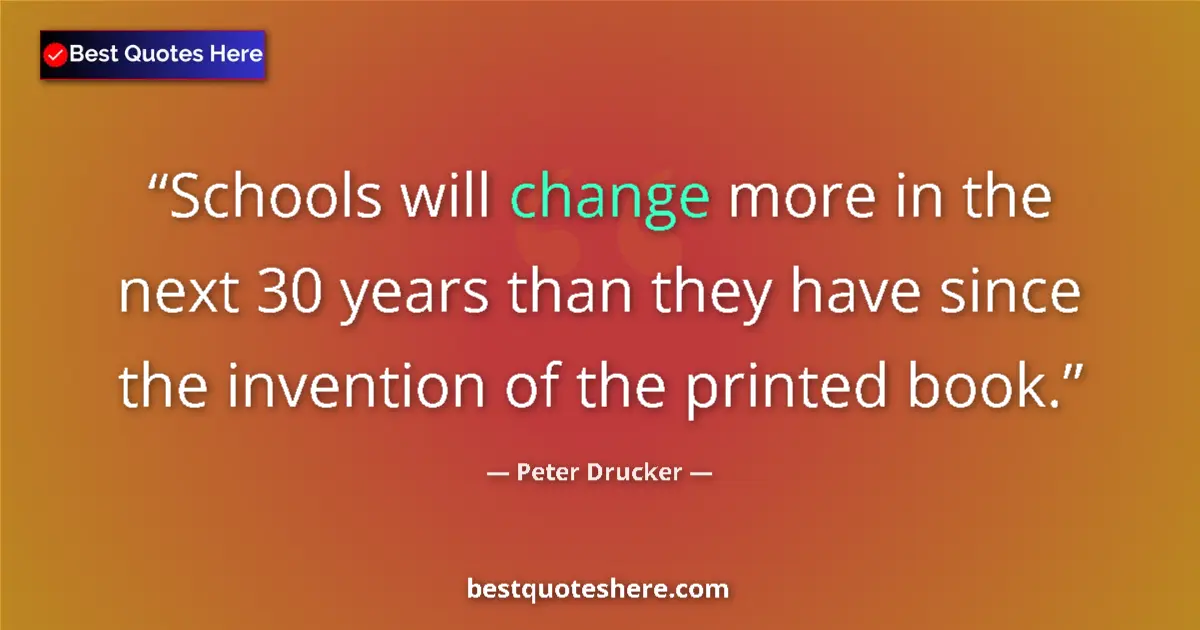 Quote by Peter Drucker: Schools will change more in the next 30 years than they have since the invention of the printed book...