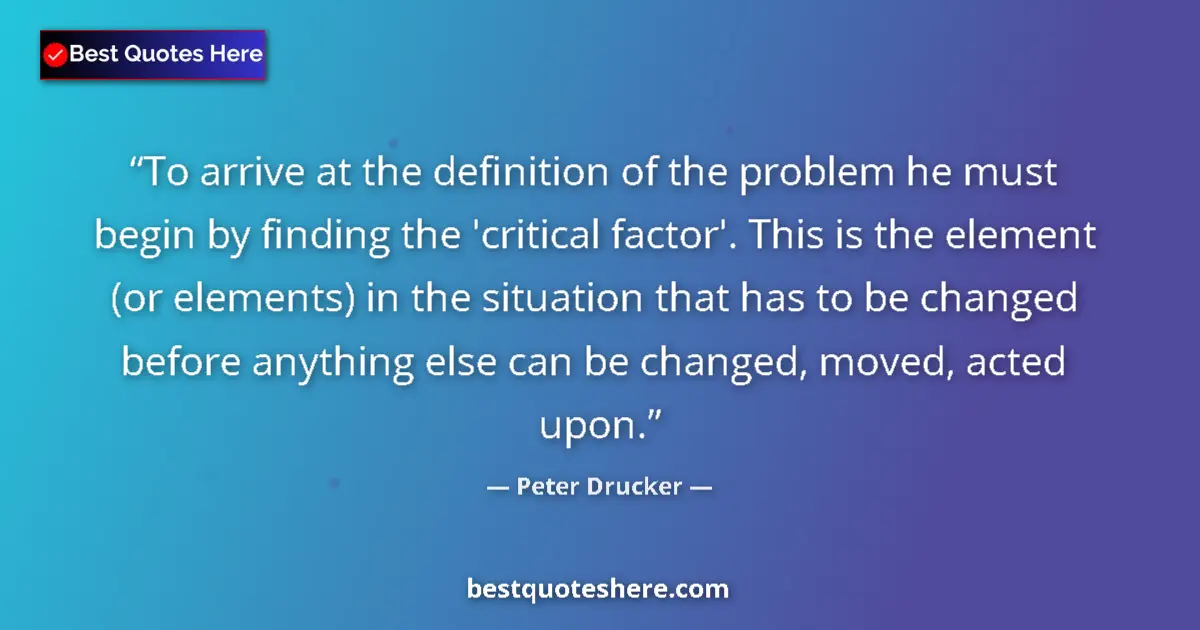 Quote by Peter Drucker: To arrive at the definition of the problem he must begin by finding the 'critical factor'. This is t...