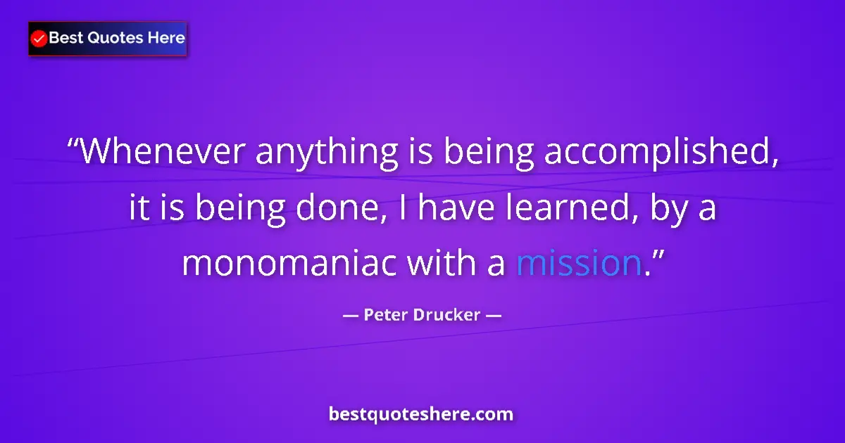 Quote by Peter Drucker: Whenever anything is being accomplished, it is being done, I have learned, by a monomaniac with a mi...