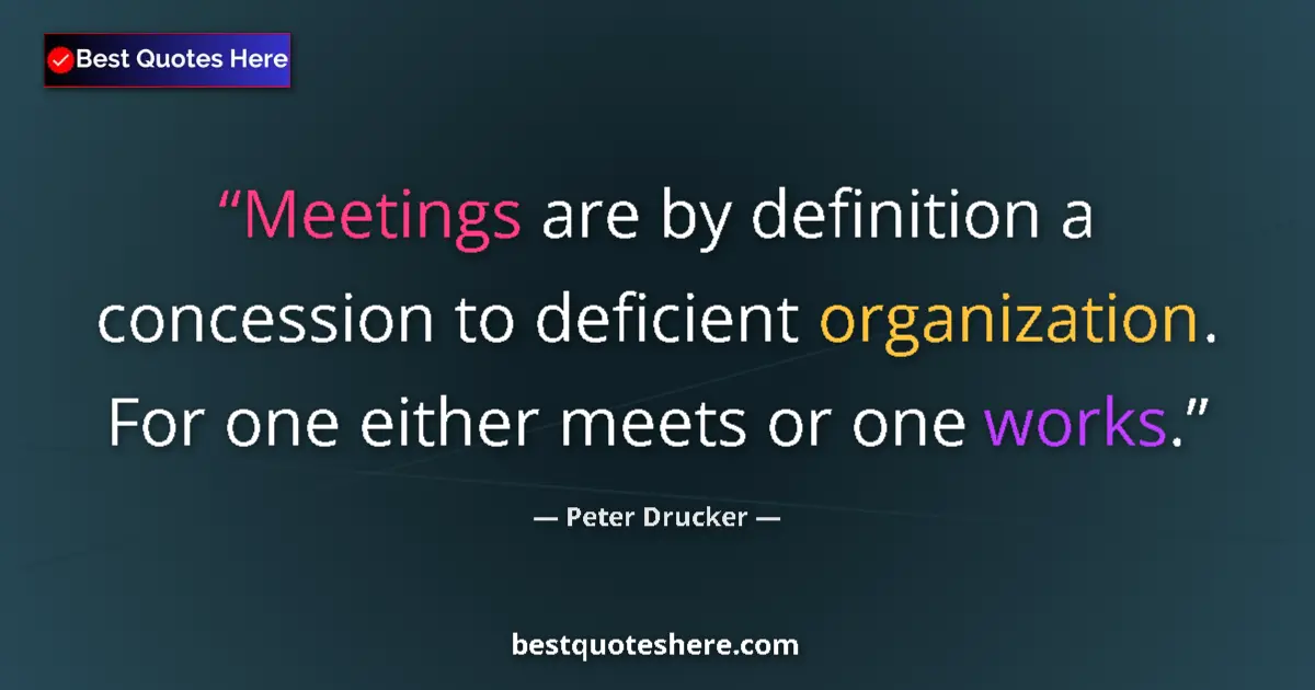 Quote by Peter Drucker: Meetings are by definition a concession to deficient organization. For one either meets or one works...