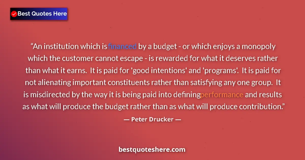 Quote by Peter Drucker: An institution which is financed by a budget - or which enjoys a monopoly which the customer cannot ...