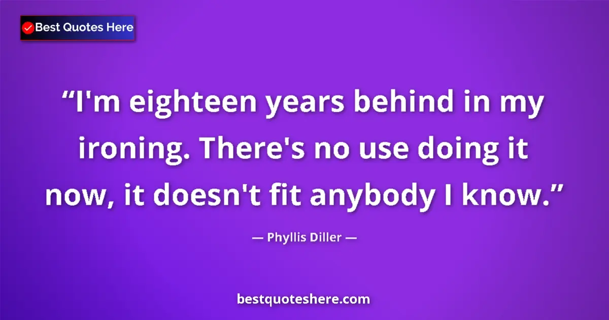 Quote by Phyllis Diller: I'm eighteen years behind in my ironing. There's no use doing it now, it doesn't fit anybody I know....