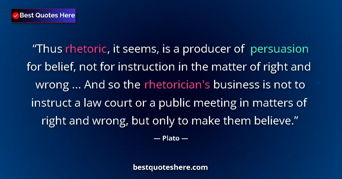 Quote by Plato: Thus rhetoric, it seems, is a producer of persuasion for belief, not for instruction in the matter o...