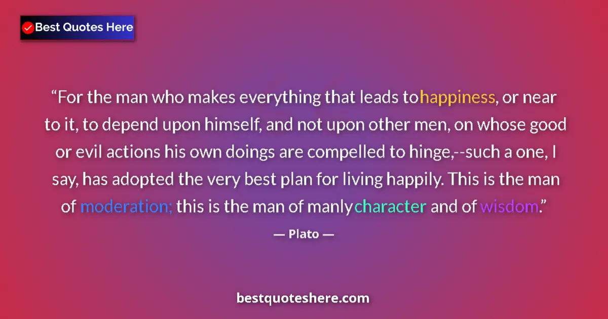 Quote by Plato: For the man who makes everything that leads to happiness, or near to it, to depend upon himself, and...