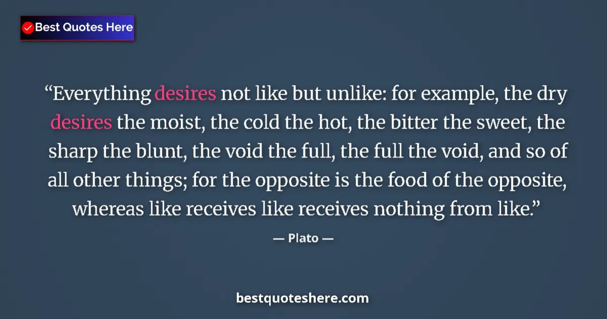 Quote by Plato: Everything desires not like but unlike: for example, the dry desires the moist, the cold the hot, th...