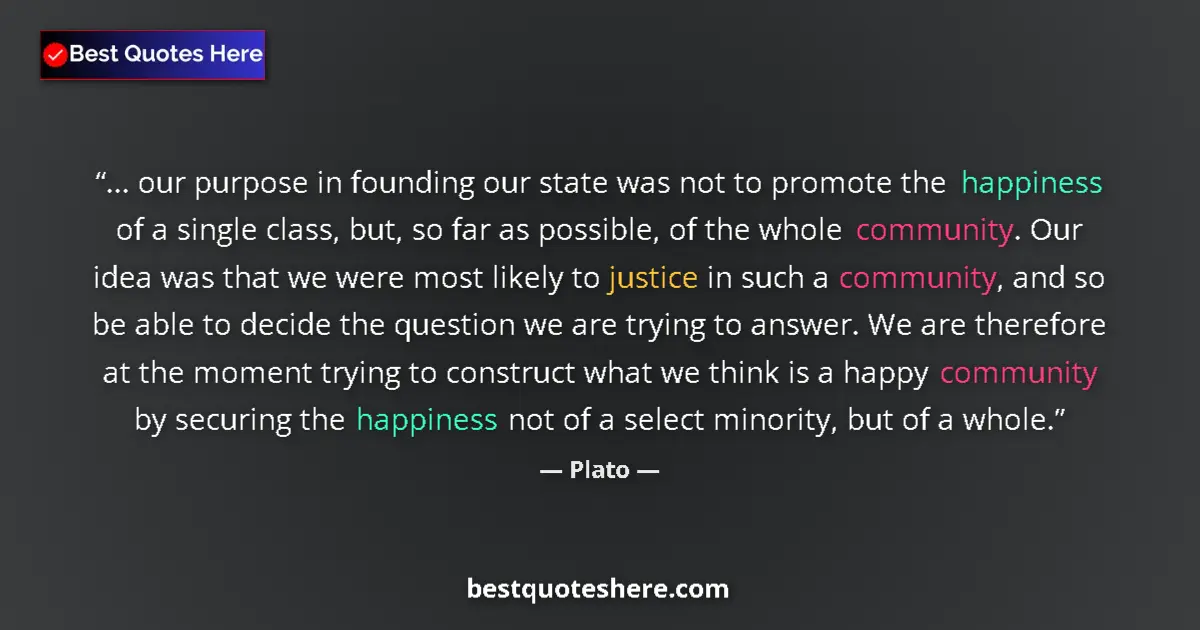 Quote by Plato: ... our purpose in founding our state was not to promote the happiness of a single class, but, so fa...