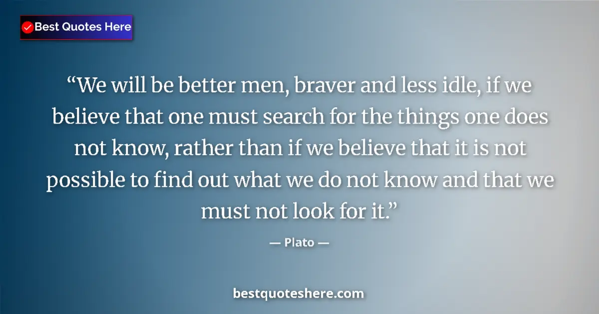 Quote by Plato: We will be better men, braver and less idle, if we believe that one must search for the things one d...