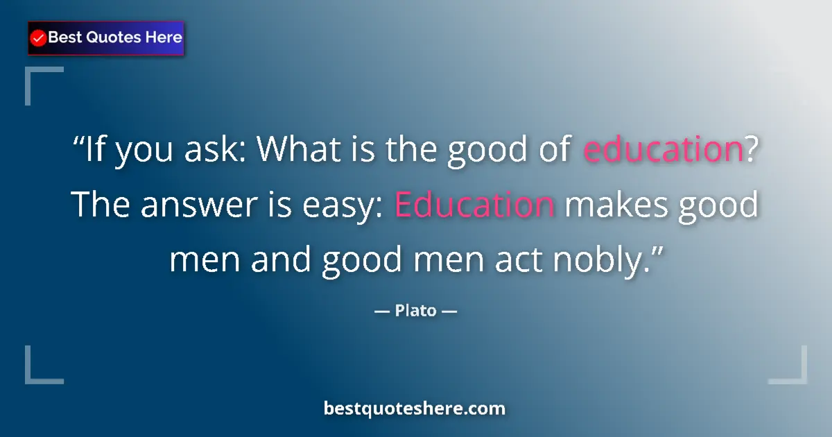 Quote by Plato: If you ask: What is the good of education? The answer is easy: Education makes good men and good men...