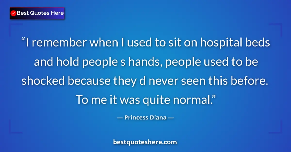 Quote by Princess Diana: I remember when I used to sit on hospital beds and hold people s hands, people used to be shocked be...