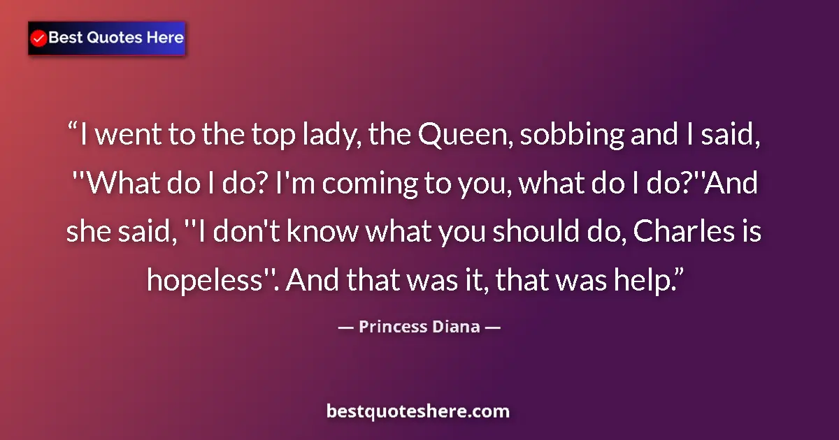 Quote by Princess Diana: I went to the top lady, the Queen, sobbing and I said, ''What do I do? I'm coming to you, what do I ...