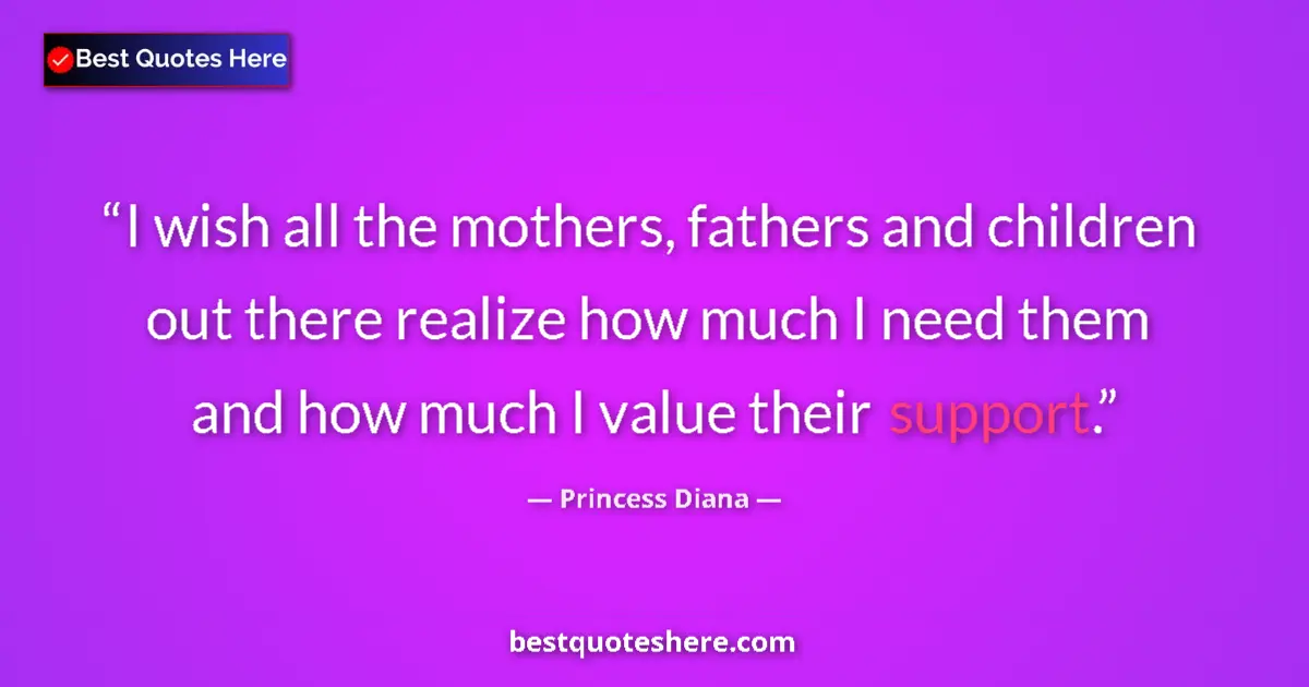 Quote by Princess Diana: I wish all the mothers, fathers and children out there realize how much I need them and how much I v...