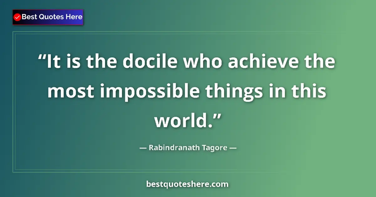 Quote by Rabindranath Tagore: It is the docile who achieve the most impossible things in this world....