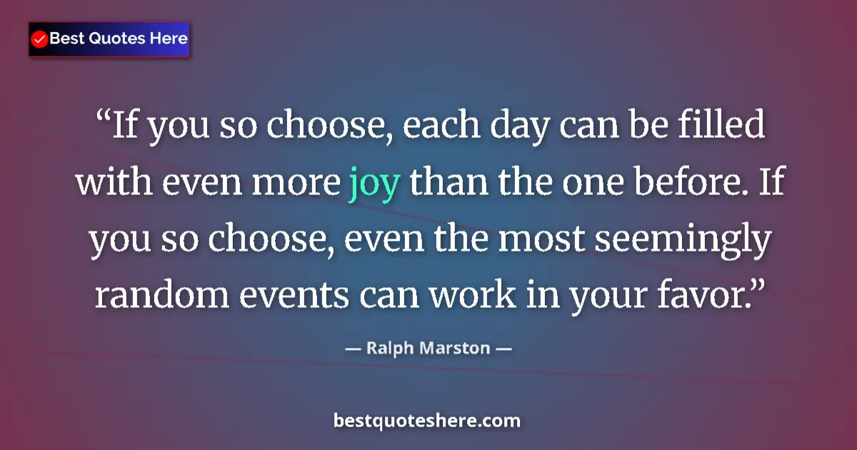 Quote by Ralph Marston: If you so choose, each day can be filled with even more joy than the one before. If you so choose, e...