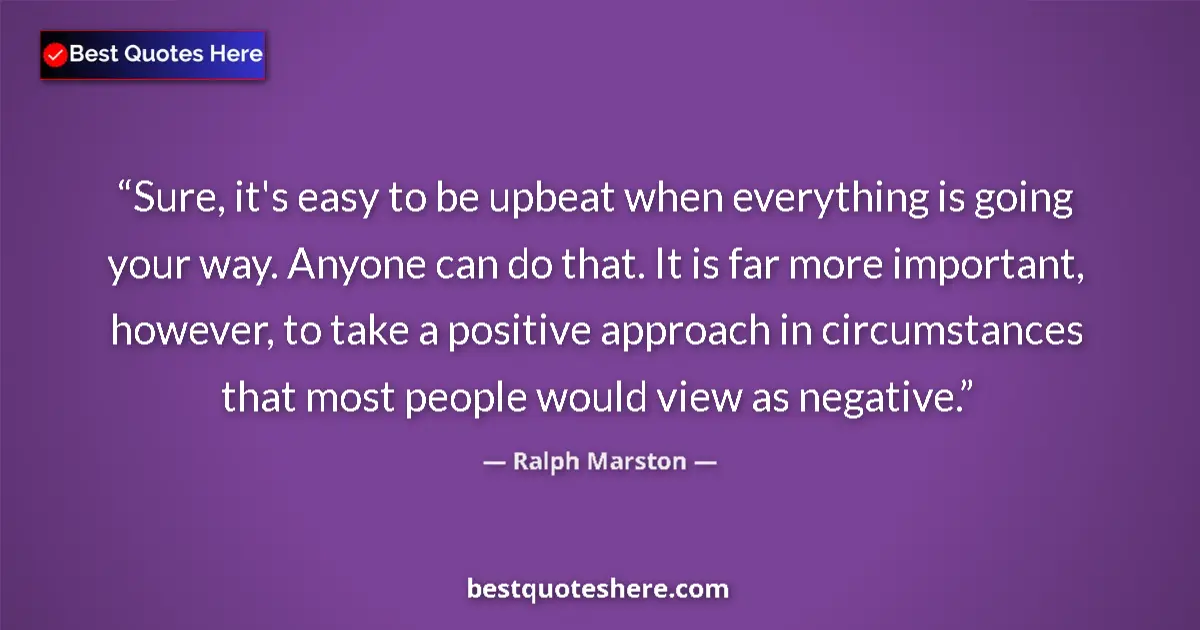 Quote by Ralph Marston: Sure, it's easy to be upbeat when everything is going your way. Anyone can do that. It is far more i...