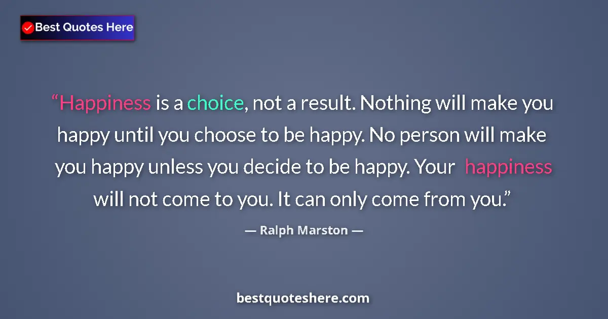 Quote by Ralph Marston: Happiness is a choice, not a result. Nothing will make you happy until you choose to be happy. No pe...