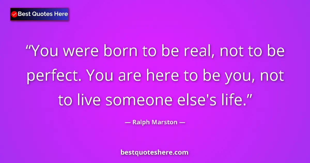 Quote by Ralph Marston: You were born to be real, not to be perfect. You are here to be you, not to live someone else's life...